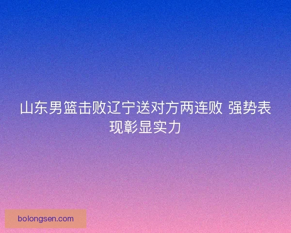 山东男篮击败辽宁送对方两连败 强势表现彰显实力