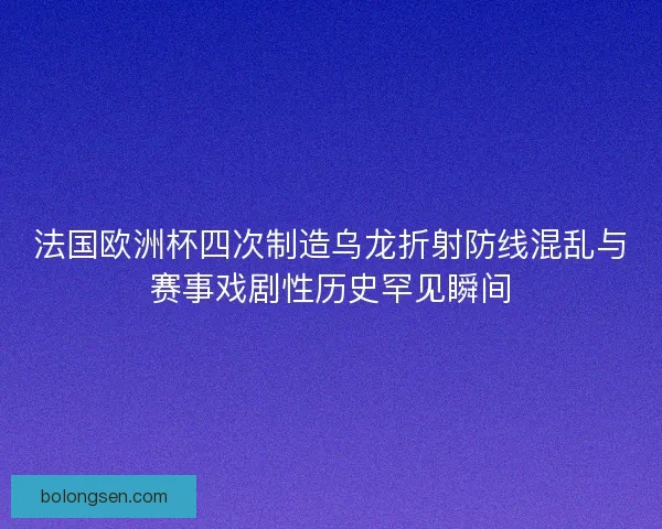 法国欧洲杯四次制造乌龙折射防线混乱与赛事戏剧性历史罕见瞬间