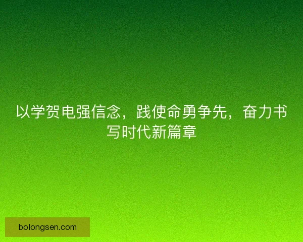 以学贺电强信念，践使命勇争先，奋力书写时代新篇章