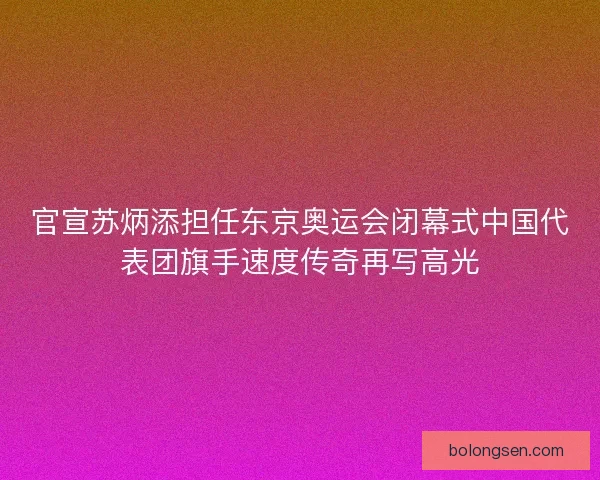 官宣苏炳添担任东京奥运会闭幕式中国代表团旗手速度传奇再写高光